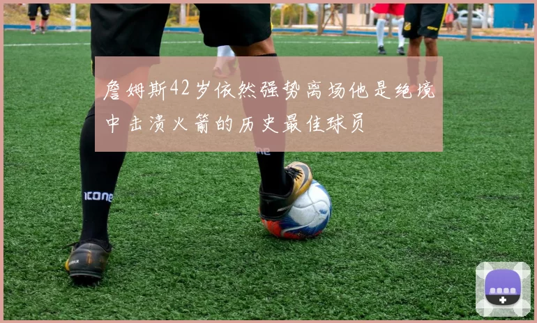 詹姆斯42岁依然强势离场他是绝境中击溃火箭的历史最佳球员