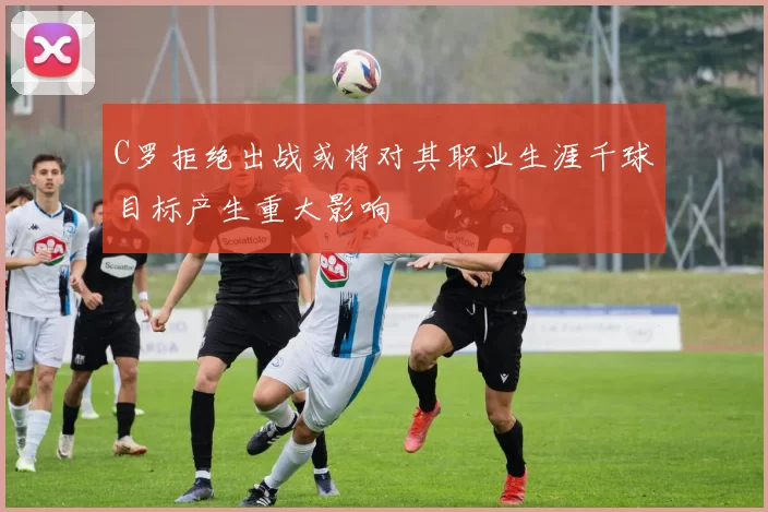 C罗拒绝出战或将对其职业生涯千球目标产生重大影响
