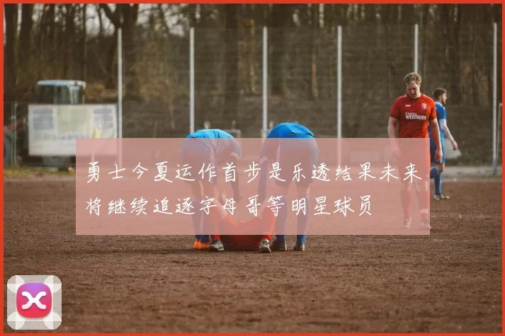 勇士今夏运作首步是乐透结果未来将继续追逐字母哥等明星球员