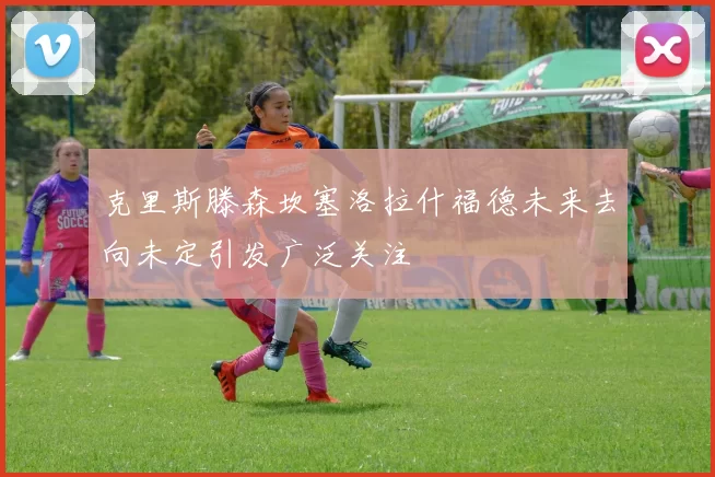 克里斯滕森坎塞洛拉什福德未来去向未定引发广泛关注