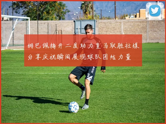姆巴佩梅开二度助力皇马取胜社媒分享庆祝瞬间展现球队团结力量