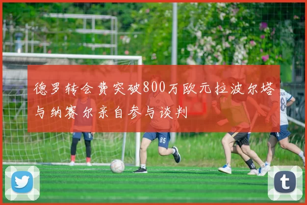 德罗转会费突破800万欧元拉波尔塔与纳赛尔亲自参与谈判