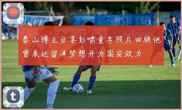 泰山博主分享彭啸童年照片回顾他曾表达留洋梦想并为国安效力