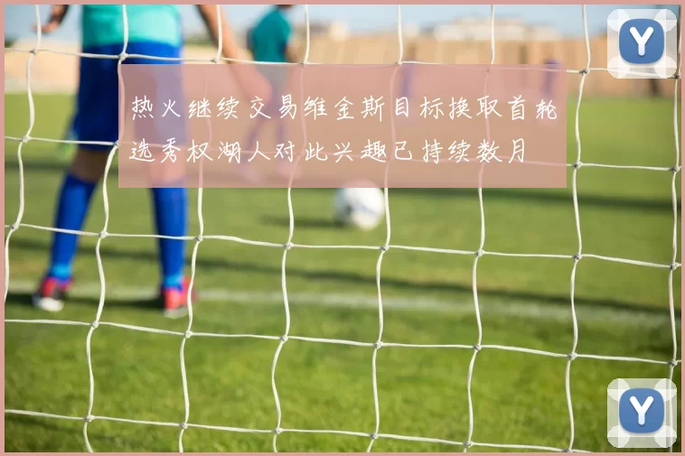 热火继续交易维金斯目标换取首轮选秀权湖人对此兴趣已持续数月