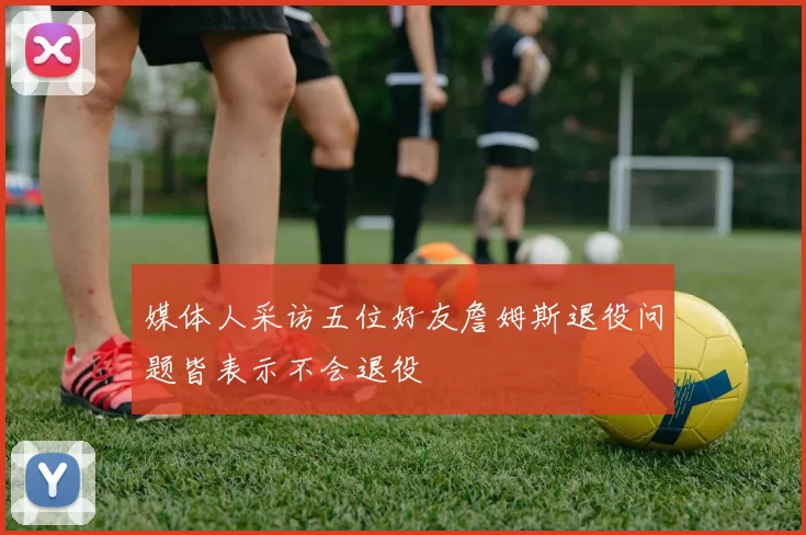媒体人采访五位好友詹姆斯退役问题皆表示不会退役