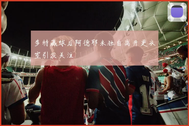 多特赢球后阿德耶米独自离开更衣室引发关注