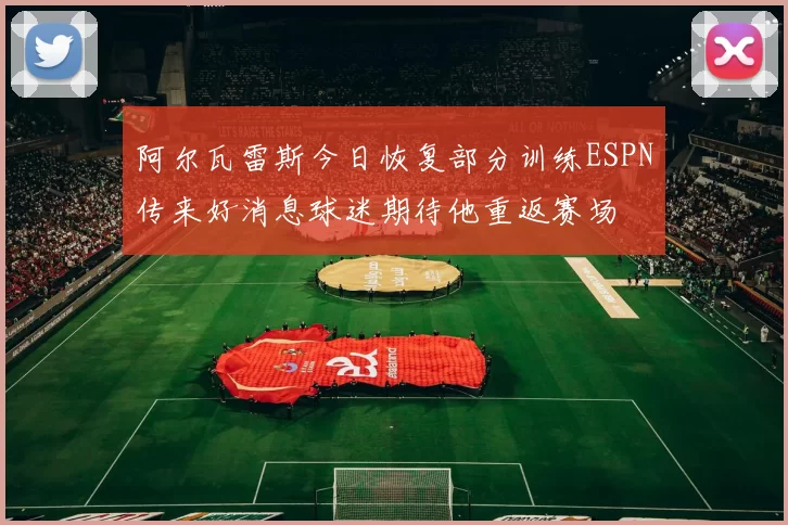 阿尔瓦雷斯今日恢复部分训练ESPN传来好消息球迷期待他重返赛场
