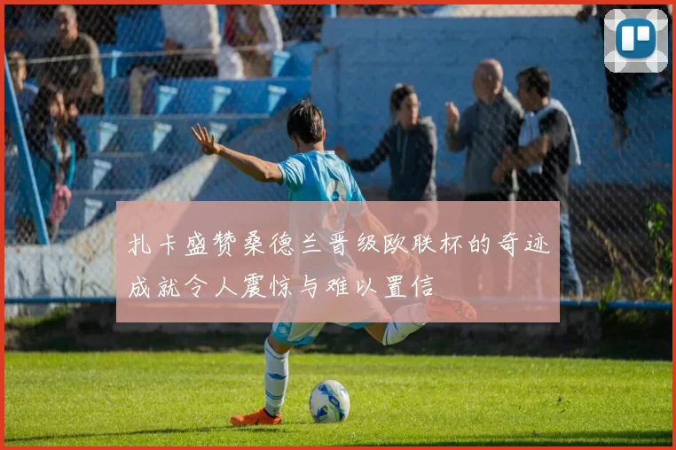 扎卡盛赞桑德兰晋级欧联杯的奇迹成就令人震惊与难以置信