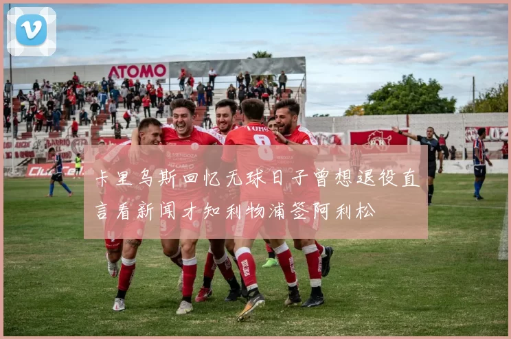 卡里乌斯回忆无球日子曾想退役直言看新闻才知利物浦签阿利松