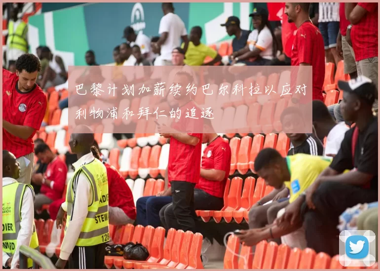 巴黎计划加薪续约巴尔科拉以应对利物浦和拜仁的追逐