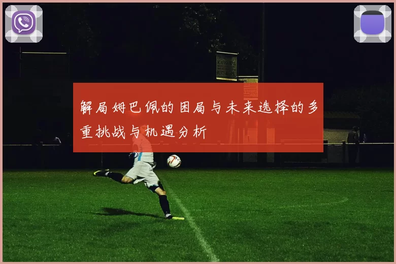 解局姆巴佩的困局与未来选择的多重挑战与机遇分析
