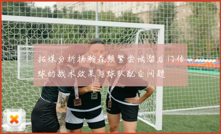 拓媒分析杨瀚森频繁尝试溜后门传球的战术效果与球队配合问题