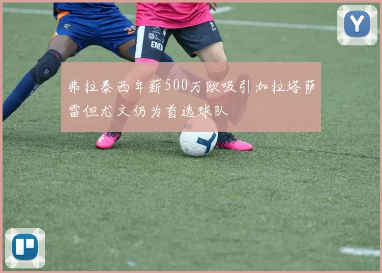 弗拉泰西年薪500万欧吸引加拉塔萨雷但尤文仍为首选球队